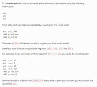 In the main.asm file, you are to create a few arithmetic calculations using the following
instructions:
mov
add
sub
Then after each expression is calculated, you will print the result using:
mov
rdi, XXX
call print_num
call print_lf
The value of XXX will depend on which register your final result landed.
Do this at least 3 times using only the registers ( rax, rbx, rcx and rdx).
For example, if you wanted to print the result of 32 + 5 - 10, you could do something like:
mov
rax, 32
add
rax, 5
sub
rax, 10
mov rdi, rax
call print_num
call print_lf
Remember that in order for the print_num subroutine to print your number, you must move the
result into rdi.
