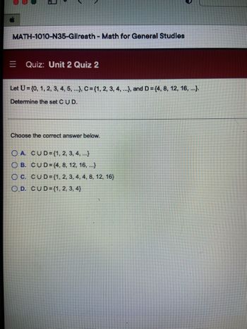 MATH-1010-N35-Gilreath - Math for General Studies
E Quiz: Unit 2 Quiz 2
Let U = {0, 1, 2, 3, 4, 5, ...), C= {1, 2, 3, 4, ...), and D = {4, 8, 12, 16, ...).
Determine the set C U D.
Choose the correct answer below.
OA. CUD={1, 2, 3, 4, ...)
OB. CUD=(4, 8, 12, 16, ...)
OC. CUD={1, 2, 3, 4, 4, 8, 12, 16)
O.D. CUD={1, 2, 3, 4)