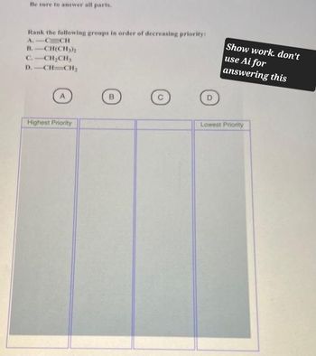 Be sure to answer all parts.
Rank the following groups in order of decreasing priority:
A.
CCH
B. CH(CH3)2
C.-CH2CH3
D.-CH-CH,
Show work. don't
use Ai for
answering this
Highest Priority
Lowest Priority