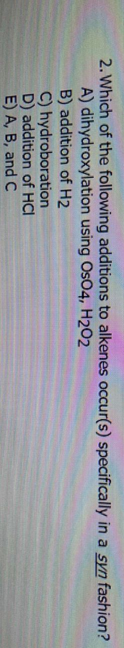 2. Which of the following additions to alkenes occur(s) specifically in a syn fashion?
A) dihydroxylation using OsO4, H2O2
B) addition of H2
C) hydroboration
D) addition of HCI
E) A, B, and C