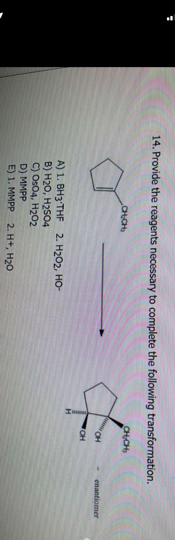 14. Provide the reagents necessary to complete the following transformation.
CH₂CH3
A) 1. BH3 THF 2. H2O2, HO-
B) H2O, H2SO4
C) Os04, H202
D) MMPP
E) 1. MMPP 2. H+, H₂O
CH₂CH3
OH
ОН
enantiomer