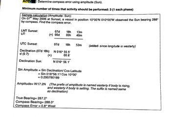 Activ
Determine compass error using amplitude (Sun).
Minimum number of times that activity should be performed: 3 (1 each phase)
Sample calculation (Amplitude- Sun):
On 07th May 2006 at Sunset, a vessel in position 10°00'N 010°00'W observed the Sun bearing 288°
by compass. Find the compass error.
LMT Sunset:
LIT:
(+) 00d
07d 18h
00h
13m
40m
UTC Sunset:
07d
18h
53m
(added- since longitude is westerly)
Declination (07d 18h):
N 016° 55.5'
d (0.7):
(+)
00.6'
Declination Sun:
N 016° 56.1'
Sin Amplitude = Sin Declination/Cos Latitude
= Sin 016°56.1'/ Cos 10°00'
= 0.295780189
Amplitude=W17.2N
(The prefix of amplitude is named easterly if body is rising,
and westerly if body is setting. The suffix is named same
as declination)
True Bearing=287.2°
Compass Bearing= 288.0°
Compass Error = 0.8° West