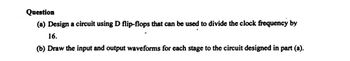 Question
(a) Design a circuit using D flip-flops that can be used to divide the clock frequency by
16.
(b) Draw the input and output waveforms for each stage to the circuit designed in part (a).