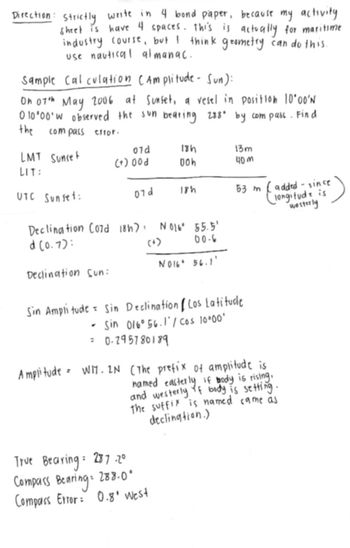 Direction: Strictly write in 4 bond paper, because my activity
sheet is have 4 spaces. This is actually for maritime.
industry course, but I think geometry can do this.
use nautical almanac.
Sample Calculation (Amplitude- Sun):
On 07th May 2006 at Sunset, a vesel in position 10°00'N
0 10°00' W observed the sun bearing 288° by compass. Find
the
compass error.
LMT Sunset
07d
18h
13m
(+)00d
00h
40 м
LIT:
UTC Sunset:
07d
18h
53 m
added - since
longitude is
westerly
Declination Co7d 18h): N016° 55.5'
d(0.7):
(+)
00-6
N016 56.1'
Declination Sun:
Sin Amplitude Sin Declination (Los Latitude
- Sin 016° 56.1'/Cos 10°00'
= 0.295780189
Amplitude = WI. 2N (The prefix of amplitude is
named easterly if body is rising.
and westerly of body is setting.
The suffix is named came as
declination.)
True Bearing: 287.20
Compass Bearing
288.0°
Compass Error: 0.8' West