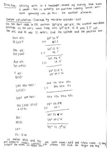 Direction: Strictly write in 4 bond paper, because my activity book have
4 spaces. This is actually for maritime industry course, but I
think geometry can do this. Use nautical almanac.
Sample calculation: Clatitude by meridian altitude - Sun)
On 4th April 1988, In DR position 35°10'N 148° 18°E, the sextant meridian
altitude of the sun's lower limb was 60° 10.3. If IE was 2.2' off.
the arc. and He was 12 meters, find the latitude and the position line.
Sext alt:
IE (off)
60° 10.3'
(+)
02.2
Obs alt:
60°12.5'
Dip (12m):
(-)
06.1
App alt:
60.06.4'
Tot com LL
(1)
15.4'
I alt:
60021.8'5
M2D:
29°32.2'N
LMT Mer Pass:
04d 12h 03m 00s
LIT(E):
(-)
09h 53m 12s
GMT Mer Pass:
Dec (o4d 02 h):
09d 02h 09m 48c
05° 33.8'N
(0.9):
(+)
00.1
Dec
05° 334°N
MZD:
29° 38.2'N
Lat
35° 12.1'N
PL E-W
if similar MZD and Dec are same name-add and retain name. If they
are opposite names subtract the smaller one from the larger one and
retain the name of larger one.