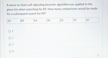 A move-to-front self-adjusting heuristic algorithm was applied to the
given list when searching for 89. How many comparisons would be made
for a subsequent search for 89?
45
02
01
07
00
89
54
34
22
72
67
بار