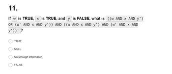 11.
If w is TRUE, x is TRUE, and y is FALSE, what is ((w AND X AND y')
OR (W¹ AND x AND y¹)) AND ((w AND x AND y') AND (w' AND X AND
y'))' ?
TRUE
NULL
Not enough information.
FALSE