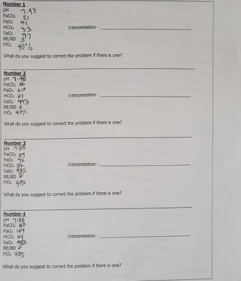 Number 1
pH
PaCO2
51
PaO2 91
HCO3
SaO₂
BE/BD 7
FiO₂ 40° lo
What do you suggest to correct the problem if there is one?
7.43
Interpretation -
Number 2
pH 1-48
PaCO₂ 36
PaO2 210
HCO3 21
SaOz 99%
BE/BD 3
FiO₂ 40%,
What do you suggest to correct the problem if there is one?
Number 3
pH 7.35
PaCO2 51
PaO2 12
HCO3 31
Sao 93
Interpretation -
Interpretation -
BE/BD
FiO₂ 40%
What do you suggest to correct the problem if there is one?
Number 4
pH 7.38
PaCO₂ 40
PaO2 104
HCO3 24
SaO2 98%
BE/BD 2
FiO2 40%,
What do you suggest to correct the problem if there is one?
Interpretation -