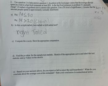 2. Use question 1 to help answer question 2: An article in the local paper claims that the average amount lowe
spent in a visit to a fast food restaurant at least $20. Is the fast food restaurant in problem # 1 unusually ang diw how
cheap? (Conduct a hypothesis test to answer this question. Use a 5% level of significance.) Assume that the M=25
amount people spend is approximately normally distributed.
animistab of beibute asw instustast bool last s 18 anobio de to slamna robust
hom tot eisem bobuloni arsbro smo?) obro sito (ellob restesa ort of bobauer)
x= 5
1515
M>20
a) Ho: M≤29
M>20 (Clam)
b) Is this a right-tailed, two-tailed or left-tailed test?
bas
right Tailed
vol adi lads. Isinb sasdi rol atolq 15 laidw bas-xod exeM (s
nsibom or bas 29linsup birds
c) Compute the z score. Show the appropriate computation.de 25zaslo xia diw older yonsapsila M (d
zaionsupeil svitslumus bus asioneups it
yonsuper vielumu
atimil 2281)
d) Find the p-value for the sample test statistic. Sketch of the appropriate curve and label the test
statistic and p-Value on the sketch.
e) Based on your answers above, do you reject or fail to reject the null hypothesis? What do you
conclude about the average cost at this restaurant? State your conclusion in nontechnical terms.