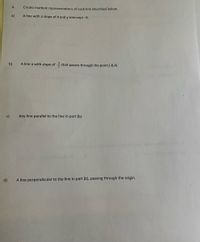 4.
Create multiple representations of each line described below.
a)
A line with a slope of 4 and y-intercept-6.
b)
A line a with slope of that passes through the point (-8,4).
c)
Any line parallel to the line in part (b).
d)
A line perpendicular to the line in part (b), passing through the origin.
