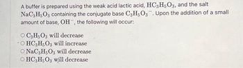 A buffer is prepared using the weak acid lactic acid, HC3H5O3, and the salt
NaC3H5O3 containing the conjugate base C3H5O3. Upon the addition of a small
amount of base, OH, the following will occur:
OC3H5O3 will decrease
OHC3H5O3 will increase
O NaC3H5O3 will decrease
OHC3H5O3 will decrease