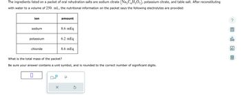 The ingredients listed on a packet of oral rehydration salts are sodium citrate (NazC6H₂O₂), potassium citrate, and table salt. After reconstituting
with water to a volume of 250. mL, the nutritional information on the packet says the following electrolytes are provided:
ion
sodium
potassium
chloride
1
amount
Ix10
8.6 mEq
6.2 mEq
What is the total mass of the packet?
Be sure your answer contains a unit symbol, and is rounded to the correct number of significant digits.
8.6 mEq
μ
S
?
olo
18
Ar