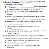 A. Sentence Completion. Fill in the vocabulary term that best
completes each statement.
folded membranes
1. In the phylum
in the cytoplasm contain pigments for photosynthesis.
2. Cells that lack a distinct nucleus are members of the
Kingdom
3. Bacteria that retain the stain crystal violet, which makes
them purple, are termed
4. An RNA virus that makes DNA from RNA is called a
5. Harmful bacteria capable of causing infections are
called
6. One of the earliest kinds of bacteria to inhabit the earth are
thought to be the
B. Word Relationships- In each of the following sets of terms,
three of the terms have common characteristic. One term does
not belong. Identify the term that does not be'ong.
7. coccus, bacillus, virus, spirillum
8. pathogen, saprobes, germ theory of disease, koch's
postulates
