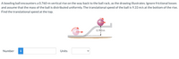 A bowling ball encounters a 0.760-m vertical rise on the way back to the ball rack, as the drawing illustrates. Ignore frictional losses
and assume that the mass of the ball is distributed uniformly. The translational speed of the ball is 9.33 m/s at the bottom of the rise.
Find the translational speed at the top.
0.760 m
Number
i
Units
