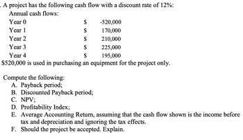 . A project has the following cash flow with a discount rate of 12%:
Annual cash flows:
Year 0
$
Year 1
$
Year 2
$
Year 3
$
Year 4
$
$520,000 is used in purchasing an equipment for the project only.
-520,000
170,000
210,000
225,000
195,000
Compute the following:
A. Payback period;
B. Discounted Payback period;
C. NPV;
D. Profitability Index;
E. Average Accounting Return, assuming that the cash flow shown is the income before
tax and depreciation and ignoring the tax effects.
F. Should the project be accepted. Explain.