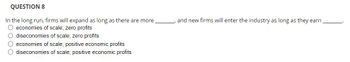 QUESTION 8
In the long run, firms will expand as long as there are more.
O economies of scale; zero profits
O diseconomies of scale; zero profits
O economies of scale; positive economic profits
O diseconomies of scale; positive economic profits
and new firms will enter the industry as long as they earn.