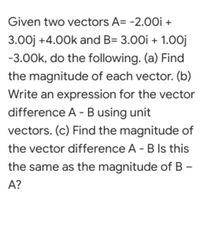 Given two vectors A= -2.0Oi +
3.00j +4.00k and B= 3.00i + 1.0oj
-3.00k, do the following. (a) Find
the magnitude of each vector. (b)
Write an expression for the vector
difference A - B using unit
vectors. (c) Find the magnitude of
the vector difference A - B Is this
the same as the magnitude of B –
A?
