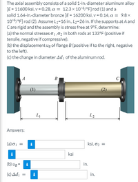 The axial assembly consists of a solid 1-in-diameter aluminum alloy
[E = 11600 ksi, v= 0.28, a = 12.3x 10-6/°F]rod (1) and a
solid 1.64-in-diameter bronze [E = 16200 ksi, v = 0.14, a = 9.8 x
10-6/°F] rod (2). Assume L=16 in., L2=26 in. If the supports atA and
Care rigid and the assembly is stress free at 9°F, determine:
(a) the normal stresses o1,02 in both rods at 133°F (positive if
tensile, negative if compressive).
(b) the displacement ug of flange B (positive if to the right, negative
to the left).
(c) the change in diameter Adı of the aluminum rod.
B
C
L2
Answers:
(a) o =
ksi, o2 =
ksi
(b) ug = i
in.
(c) Ad,
in.
