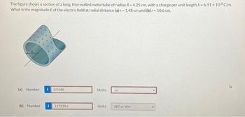 The figure shows a section of a long, thin-walled metal tube of radius R-4.25 cm, with a charge per unit length λ = 6.91 x 108 C/m.
What is the magnitude E of the electric field at radial distance (a) r- 1.48 cm and (b) r- 10.6 cm.
(a) Number
(b) Number
i
0.0148
117339.6
Units
Units
m
N/C or V/m.