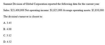 Summit Division of Global Corporation reported the following data for the current year:
Sales: $23,400,000 Net operating income: $1,825,000 Average operating assets: $5,850,000
The division's turnover is closest to:
A. 3.45
B. 4.00
C. 3.12
D. 4.52