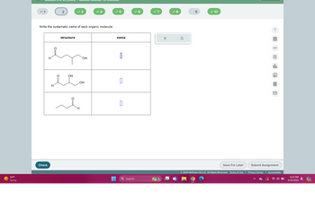 54°F
Sunny
Check
mpt. 181
= 1
2
✓ 3
4
✓ 5
✓ 6
✓ 7
✓ 8
9
✓ 10
Write the systematic name of each organic molecule:
H
structure
H
OH
екон
OH
H
مشر
OH
name
☐
Search
Save For Later
000
Ar
لكا
Submit Assignment
© 2024 McGraw Hill LLC. All Rights Reserved. Terms of Use | Privacy Center Accessibility
6:23 PM
3/25/2024
PRE