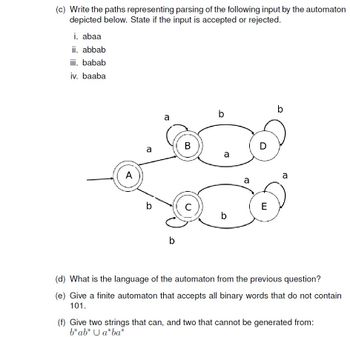 (c) Write the paths representing parsing of the following input by the automaton
depicted below. State if the input is accepted or rejected.
i. abaa
ii. abbab
iii. babab
iv. baaba
A
a
b
a
b
B
C
b
a
b
a
D
E
b
a
(d) What is the language of the automaton from the previous question?
(e) Give a finite automaton that accepts all binary words that do not contain
101.
(f) Give two strings that can, and two that cannot be generated from:
b* ab* Ua*ba*