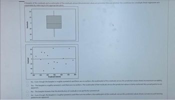 Aboxplot of the residuals and a scatterplot of the residuals versus the predicted values are provided. Discuss whether the conditions for a multiple linear regression are
reasonable by referring to the appropriate plots.
Residual
Residual
25
50
5
25
8
200
300
500 600
Predicted Calories
400
700
No-Even though the boxplot is roughly symmetric and there are no outliers, the scatterplot of the residuals versus the predicted values shows inconsistent variability
Yes-The boxplot is roughly symmetric and there are no outliers. The scatterplot of the residuals versus the predicted values is fairly scattered No curved patterns are
apparent
No The boxplot showes that the distribution of residuals is not perfectly symmetrical
No Even though the boxplot is roughly symmetric and there are no outliers, the scatterplot of the residuals versus the predicted values shows curvatures and fanning
patterns are apparent