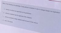 Which of the following is an advantage of using external consultants in order to manaqe change in an organisation?
Oa external consultants are appointed by the government
Ob external consultants have the approval of the employees
Oc external consultants charge relativehly small amounts for their services
Od none of the above
