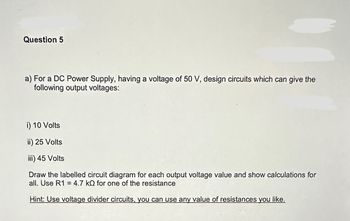 Question 5
a) For a DC Power Supply, having a voltage of 50 V, design circuits which can give the
following output voltages:
i) 10 Volts
ii) 25 Volts
iii) 45 Volts
Draw the labelled circuit diagram for each output voltage value and show calculations for
all. Use R1 = 4.7 kQ for one of the resistance
Hint: Use voltage divider circuits, you can use any value of resistances you like.