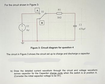 For the circuit shown in Figure 3:
+
V1
9V
S1
B
R1
1ΚΩ
C1
470μF
Figure 3: Circuit diagram for question 4
The circuit in Figure 3 shows the circuit set up to charge and discharge a capacitor.
b) Draw the detailed current waveform through the circuit and voltage waveform
across capacitor for the Capacitor charge cycle when the switch is at position A.
(Consider the initial capacitor voltage to be OV).