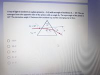 A ray of light is incident on a glass prism (n 1.6) with an angle of incidence 0, = 40°. The ray
emerges from the opposite side of the prism with an angle 04. The apex angle of the prism is
60°. The deviation angle, 8, between the incident ray and the emerging ray is then:
%3D
%3D
= 40°
60
air=1
13.8°
38.4°
44.5°
51.3
O 21 7
29 nmis Incicent from vecuum onto glass of index of
