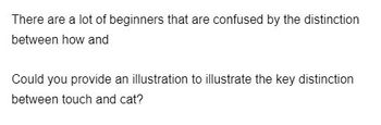 There are a lot of beginners that are confused by the distinction
between how and
Could you provide an illustration to illustrate the key distinction
between touch and cat?