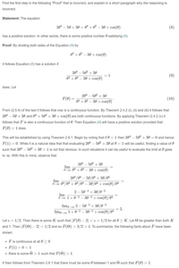 Find the first step in the following "Proof" that is incorrect, and explain in a short paragraph why the reasoning is
incorrect.
Statement: The equation
204 – 50 + 30 = 0ª + 0² – 30 + cos(0)
(8)
has a positive solution. In other words, there is some positive number 0 satisfying (8).
Proof: By dividing both sides of the Equation (8) by
o4 + o² – 30 + cos(0)
it follows Equation (8) has a solution if
204 – 502 + 30
= 1
(9)
04
- 30 + cos(0)
does. Let
204 – 502 + 30
F(0) =
(10)
04 + 02 – 30 + cos(0) *
From (2.5.4) of the text it follows that cos is a continuous function. By Theorem 2.4.2 (i), (ii) and (iii) it follows that
204 – 50 + 30 and 04 + 502 + 30 + cos(0) are both continuous functions. By applying Theorem-2.4.2 (v) it
follows that F is also a continuous function of 0. Then Equation (8) will have a positive solution provided that
F(0) = 1 does.
This will be established by using Theorem 2.6.1. Begin by noting that if 0 = 1 then 204 – 502 + 30 =0 and hence
F(1) = 0. While it is a natural idea that that evaluating 204 – 502 + 30 at 0 = 1 will be useful, finding a value of 0
such that 204 – 502 + 30 > 1 is not that obvious. In such situations it can be useful to evaluate the limit at 0 goes
to oo. With this in mind, observe that
204
502 + 30
lim
000 04
+ 02
30 + cos(0)
204/04 – 50/04 + 30/04
lim
O 100 04/04 + 02/04 – 30/04 + cos(0)/04
2 – 50-2 + 30/0–3
lim
O700 1+0-2 – 30-3 + cos(0)/04
+ 30/0-3
lim, 00 1+0-2 – 30-3 + cos(0)/04
-2
limo +00 2 – 50
= 2.
Let e = 1/2. Then there is some K such that |F(0) – 2| < e= 1/2 for all 0 > K. Let O be greater than both K
and 1. Then |F(O) – 2| < 1/2 and so F(O) > 3/2 > 1. To summarize, the following facts about F have been
shown:
F is continuous at all 0 > 0
F(1) = 0 < 1
there is some O > 1 such that F(O) > 1.
It then follows from Theorem 2.6.1 that there must be some 0 between 1 and O such that F(0) = 1.
