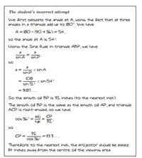 The student's incorrect attempt
we first calculate the angle at A, using the fact that all three
anales in a triangle add up to 180°. we have
A = 180- (90 +36) = 5+,
so the anale at A is 54°.
Using the Sine Rule in trianale ABP, we have
a
sinA
sinP
So
a
sinP
x sinA
108
x sin S4°
sin 12°
= 9181....
So the lensth of BP is 92 inches (to the nearest inch)
The lensth of BP is the same as the leneth of AP, and trianale
ACP is right-angled, so we have
cos 36
adj.
92
hyp
So
92
CP =
= 13.1....
cos 36°
Therefore to the nearest inch, the projector should Be placed
t inches away from the centre of the viewinG area.
