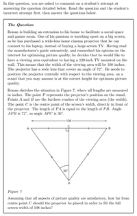 In this question, you are asked to comment on a student's attempt at
answering the question detailed below. Read the question and the student's
incorrect attempt first, then answer the questions below.
The Question
Ronan is building an extension to his house to facilitate a social space
and games room. One of his passions is watching sport on a big screen,
so he has purchased a wide-lens home cinema projector that he can
connect to his laptop, instead of buying a large-screen TV. Having read
the manufacturer's guide extensively, and researched his options on the
internet for optimising picture quality, he decides that he would like to
have a viewing area equivalent to having a 120-inch TV mounted on the
wall. This means that the width of the viewing area will be 108 inches.
The projector has a wide lens that covers an angle of 72°. He needs to
position the projector centrally with respect to the viewing area, on a
stand that you may assume is at the correct height for optimum picture
quality.
Ronan sketches the situation in Figure 7, where all lengths are measured
in inches. The point P represents the projector's position on the stand.
Points A and B are the furthest reaches of the viewing area (the width).
The point C is the centre point of the screen's width, directly in front of
the projector. The length of PA is equal to the length of PB. Angle
APB is 72°, so angle APC is 36°.
108
B
36
Figure 7
Assuming that all aspects of picture quality are satisfactory, how far from
centre point C should the projector be placed in order to fill the full
screen width of 108 inches?
