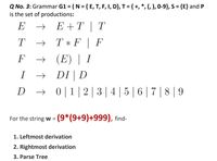 Q No. 3: Grammar G1 = ( N = { E, T, F, I, D}, T = { +, *, (, ), 0-9}, S = {E} and P
is the set of productions:
E
E +T | T
T
T * F | F
E) | I
DI | D
F
I
D
+ 0|1|2|3|4 |5 | 6 | 7 | 8 |9
For the string w = (9*(9+9)+999), find-
1. Leftmost derivation
2. Rightmost derivation
3. Parse Tree
