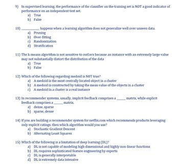 9) In supervised learning, the performance of the classifier on the training set is NOT a good indicator of
performance on an independent test set.
10)
a) True
b) False
happens when a learning algorithm does not generalize well over unseen data.
a) Pruning
b) Over-fitting
c) Randomization
d) Stratification
11) The k-means algorithm is not sensitive to outliers because an instance with an extremely large value
may not substantially distort the distribution of the data
a) True
b) False
12) Which of the following regarding medoid is NOT true?
a) A medoid is the most centrally located object in a cluster
b)
A medoid is constructed by taking the mean value of the objects in a cluster
c)
A medoid in a cluster is a real instance
13) In recommender systems, usually, implicit feedback comprises a
feedback comprises a
matrix.
a) dense, sparse
b) sparse, dense
matrix, while explicit
14) If you are building a recommender system for netflix.com which recommends products leveraging
only explicit ratings, then which algorithm would you use?
a) Stochastic Gradient Descent
b) Alternating Least Squares
15) Which of the following is a limitation of deep learning (DL)?
a) DL is not capable of modeling high dimensional and highly non-linear functions
b)
DL requires sophisticated feature engineering by experts
c) DL is generally interpretable
d)
DL is extremely data intensive