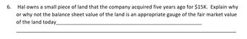 6.
Hal owns a small piece of land that the company acquired five years ago for $15K. Explain why
or why not the balance sheet value of the land is an appropriate gauge of the fair market value
of the land today_