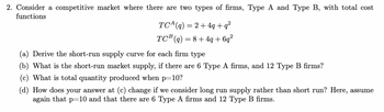 2. Consider a competitive market where there are two types of firms, Type A and Type B, with total cost
functions
TC(q) = 2+4q+q²
TCB (q) = 8+4q+6q²
(a) Derive the short-run supply curve for each firm type
(b) What is the short-run market supply, if there are 6 Type A firms, and 12 Type B firms?
What is total quantity produced when p=10?
(d) How does your answer at (c) change if we consider long run supply rather than short run? Here, assume
again that p=10 and that there are 6 Type A firms and 12 Type B firms.