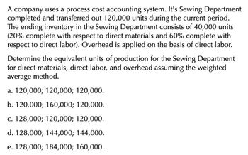 A company uses a process cost accounting system. It's Sewing Department
completed and transferred out 120,000 units during the current period.
The ending inventory in the Sewing Department consists of 40,000 units
(20% complete with respect to direct materials and 60% complete with
respect to direct labor). Overhead is applied on the basis of direct labor.
Determine the equivalent units of production for the Sewing Department
for direct materials, direct labor, and overhead assuming the weighted
average method.
a. 120,000; 120,000; 120,000.
b. 120,000; 160,000; 120,000.
c. 128,000; 120,000; 120,000.
d. 128,000; 144,000; 144,000.
e. 128,000; 184,000; 160,000.