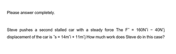 Please answer completely.
Steve pushes a second stalled car with a steady force The F = 160N^i - 40N^j
displacement of the car is 's = 14m^i + 11m^j How much work does Steve do in this case?