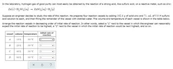 In the laboratory, hydrogen gas of good purity can most easily be obtained by the reaction of a strong acid, like sulfuric acid, on a reactive metal, such as zinc:
Zn(s) + H₂SO4 (aq) → ZnSO₂(aq)+H₂(g)
Suppose an engineer decides to study the rate of this reaction. He prepares four reaction vessels by adding 102.4 g of solid zinc and 71. mL of 5.0 M sulfuric
acid solution to each, and then filling the remainder of the vessel with distilled water. The volume and temperature of each vessel is shown in the table below.
Arrange the reaction vessels in decreasing order of initial rate of reaction. In other words, select a "1" next to the vessel in which the engineer can reasonably
expect the initial rate of reaction to be highest, a "2" next to the vessel in which the initial rate of reaction would be next highest, and so on.
vessel
A
B
с
D
volume temperature
1.0 L
2.0 L
4.0 L
8.0 L
3.0 °C
3.0 °C
3.0 °C
3.0 °C
X
initial rate of
reaction
?
?
?
?
v