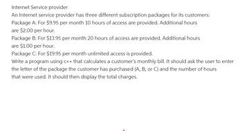 Internet Service provider
An Internet service provider has three different subscription packages for its customers:
Package A: For $9.95 per month 10 hours of access are provided. Additional hours
are $2.00 per hour.
Package B: For $13.95 per month 20 hours of access are provided. Additional hours
are $1.00 per hour.
Package C: For $19.95 per month unlimited access is provided.
Write a program using c++ that calculates a customer's monthly bill. It should ask the user to enter
the letter of the package the customer has purchased (A, B, or C) and the number of hours
that were used. It should then display the total charges.