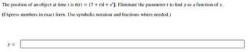 The position of an object at time t is r(t) = (7 + t)i + e'j. Eliminate the parameter t to find y as a function of x.
(Express numbers in exact form. Use symbolic notation and fractions where needed.)
y =