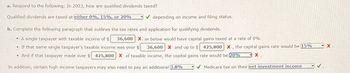 a. Respond to the following: In 2023, how are qualified dividends taxed?
Qualified dividends are taxed at either 0%, 15%, or 20%
✓depending on income and filing status.
b. Complete the following paragraph that outlines the tax rates and application for qualifying dividends.
• A single taxpayer with taxable income of $
. If that same single taxpayer's taxable income was over $
And if that taxpayer made over $ 425,800 X of taxable income, the capital gains rate would be 20%
In addition, certain high-income taxpayers may also need to pay an additional 3.8%
·
x.
36,600 X and up to $ 425,800 X, the capital gains rate would be 15%
36,600 X or below would have capital gains taxed at a rate of 0%.
Medicare tax on their net investment income
X