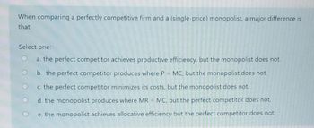 When comparing a perfectly competitive firm and a (single-price) monopolist, a major difference is
that
Select one:
a. the perfect competitor achieves productive efficiency, but the monopolist does not.
b. the perfect competitor produces where P = MC, but the monopolist does not.
c. the perfect competitor minimizes its costs, but the monopolist does not.
d. the monopolist produces where MR = MC, but the perfect competitor does not.
e. the monopolist achieves allocative efficiency but the perfect competitor does not.