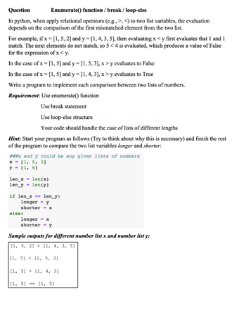 Question
Enumerate() function / break / loop-else
In python, when apply relational operators (e.g., >, <) to two list variables, the evaluation
depends on the comparison of the first mismatched element from the two list.
For example, if x = [1, 5, 2] and y = [1, 4, 3, 5], then evaluating x < y first evaluates that 1 and 1
match. The next elements do not match, so 5 <4 is evaluated, which produces a value of False
for the expression of x < y.
In the case of x =[1, 5] and y = [1, 5, 3], x > y evaluates to False
In the case of x =[1, 5] and y = [1, 4, 3], x > y evaluates to True
Write a program to implement such comparison between two lists of numbers.
Requirement: Use enumerate() function
Use break statement
Use loop-else structure
Your code should handle the case of lists of different lengths
Hint: Start your program as follows (Try to think about why this is necessary) and finish the rest
of the program to compare the two list variables longer and shorter:
###x and y could be any given lists of numbers
x = [1, 5, 3]
y = (1, 6]
len_x = len(x)
len_y = len(y)
if len_x <= len_y:
longer = y
shorter == x
else:
longer = x
shorter = y
Sample outputs for different number list x and number list y:
[1, 5, 21 > [1, 4, 3, 5]
[1, 5] < [1, 5, 3]
|[1, 5] > [1, 4, 3]
|[1, 5] == [1, 5]
