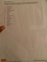 Spelling Dictation List
The following is a list of terms that may be recited for students to spell as part of the
examination. Use the list as is or design your own list by adding or deleting terms.
1.
Meniere disease
2.
otopyorrhea
3.
otosclerosis
4.
electrocochleography
5.
presbycusis
6.
tinnitus
7.
vertigo
8.
acoustic neuroma
9.
otomycosis
10.
mastoidectomy
11.
acoumeter
12.
audiometry
13.
otoscope
14.
otolaryngologist
15.
otology
Exploring Medical Language, 10
Eisavier Ine All rights esened
