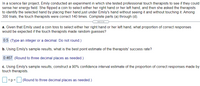 In a science fair project, Emily conducted an experiment in which she tested professional touch therapists to see if they could
sense her energy field. She flipped a coin to select either her right hand or her left hand, and then she asked the therapists
to identify the selected hand by placing their hand just under Emily's hand without seeing it and without touching it. Among
300 trials, the touch therapists were correct 140 times. Complete parts (a) through (d).
.....
a. Given that Emily used a coin toss to select either her right hand or her left hand, what proportion of correct responses
would be expected if the touch therapists made random guesses?
0.5 (Type an integer or a decimal. Do not round.)
b. Using Emily's sample results, what is the best point estimate of the therapists' success rate?
0.467 (Round to three decimal places as needed.)
c. Using Emily's sample results, construct a 90% confidence interval estimate of the proportion of correct responses made by
touch therapists.
<p<
(Round to three decimal places as needed.)
