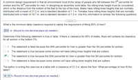 A common design requirement is that an environment must fit the range of people who fall between the 5th percentile for
women and the 95h percentile for men. In designing an assembly work table, the sitting knee height must be considered,
which is the distance from the bottom of the feet to the top of the knee. Males have sitting knee heights that are normally
distributed with a mean of 21.2 in. and a standard deviation of 1.1 in. Females have sitting knee heights that are normally
distributed with a mean of 19.7 in. and a standard deviation of 1.0 in. Use this information to answer the following questions.
What is the minimum table clearance required to satisfy the requirement of fitting 95% of men?
23.0 in. (Round to one decimal place as needed.)
Determine if the following statement is true or false. If there is clearance for 95% of males, there will certainly be clearance
for all women in the bottom 5%.
A. The statement is false because the 95th percentile for men is greater than the 5th percentile for women.
B. The statement is true because some women will have sitting knee heights that are outliers.
C. The statement is true because the 95th percentile for men is greater than the 5th percentile for women.
D. The statement is false because some women will have sitting knee heights that are outliers.
The author is writing this exercise at a table with a clearance of 23.3 in. above the floor. What percentage of men fit this
table?
96.56 % (Round to two decimal places as needed.)
